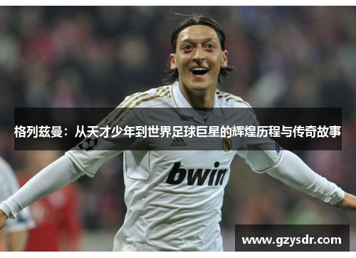 格列兹曼：从天才少年到世界足球巨星的辉煌历程与传奇故事