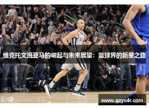 维克托文班亚马的崛起与未来展望：篮球界的新星之路