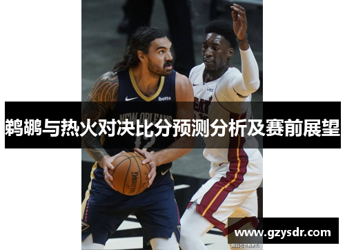 鹈鹕与热火对决比分预测分析及赛前展望